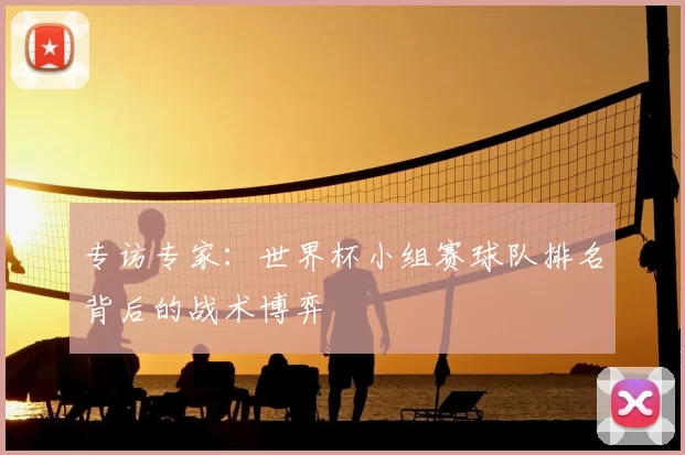专访专家：世界杯小组赛球队排名背后的战术博弈