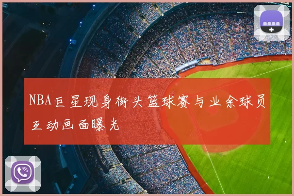 NBA巨星现身街头篮球赛与业余球员互动画面曝光