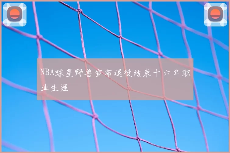 NBA球星野兽宣布退役结束十六年职业生涯