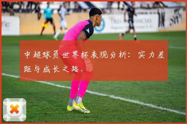 中超球员世界杯表现分析:实力差距与成长之路。