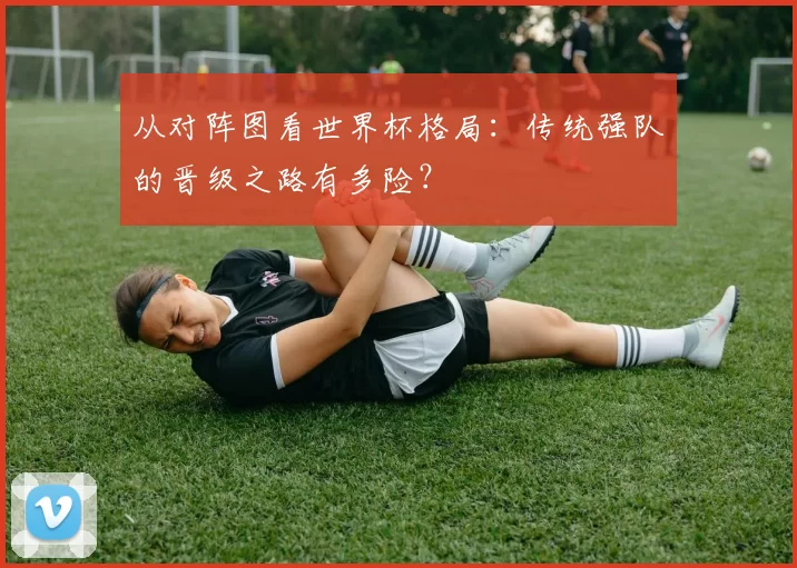 从对阵图看世界杯格局:传统强队的晋级之路有多险?