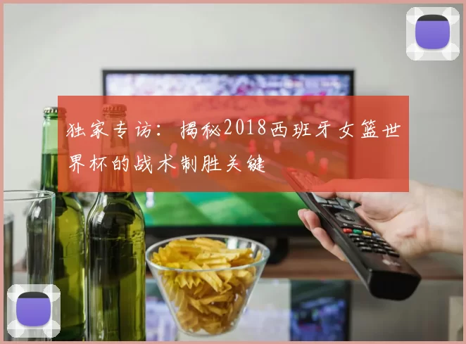独家专访:揭秘2018西班牙女篮世界杯的战术制胜关键