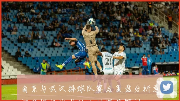南京与武汉排球队赛后复盘分析意识碰撞与战术对决的深度探讨
