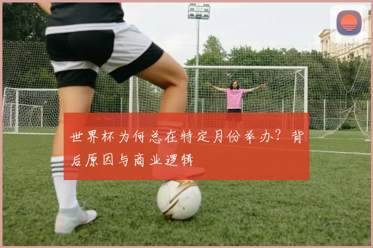 世界杯为何总在特定月份举办?背后原因与商业逻辑