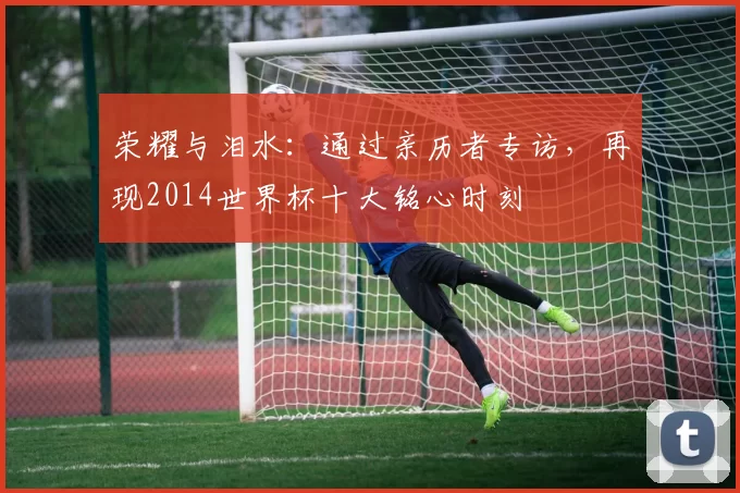 荣耀与泪水:通过亲历者专访,再现2014世界杯十大铭心时刻