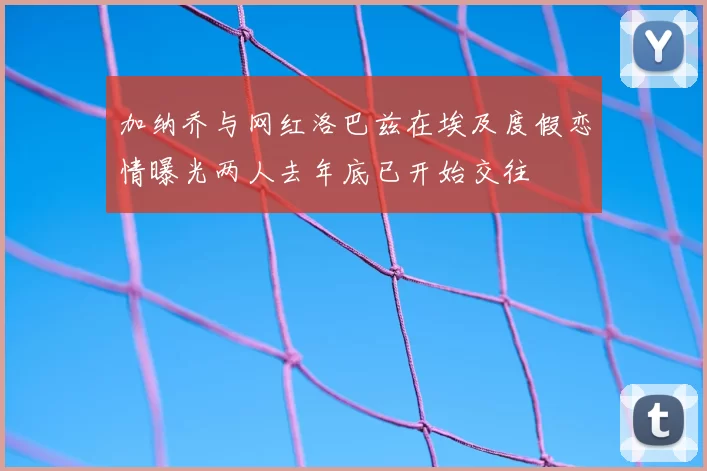 加纳乔与网红洛巴兹在埃及度假恋情曝光两人去年底已开始交往