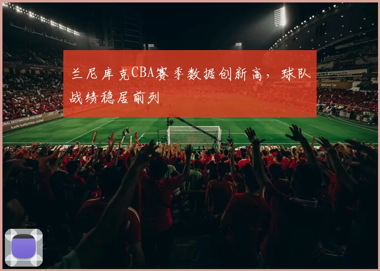 兰尼库克CBA赛季数据创新高,球队战绩稳居前列