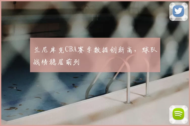 兰尼库克CBA赛季数据创新高,球队战绩稳居前列