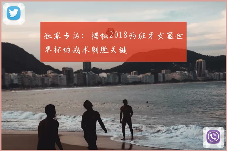 独家专访:揭秘2018西班牙女篮世界杯的战术制胜关键
