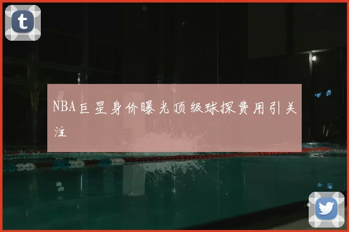 NBA巨星身价曝光顶级球探费用引关注