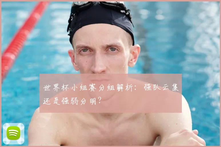 世界杯小组赛分组解析:强队云集还是强弱分明?