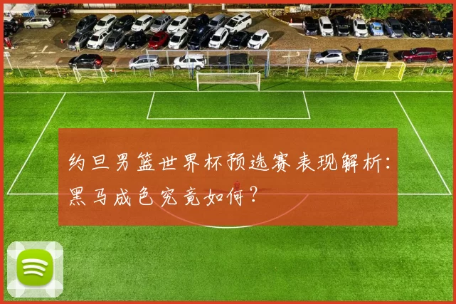 约旦男篮世界杯预选赛表现解析：黑马成色究竟如何？