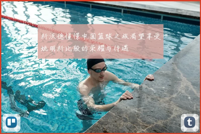 科沃德憧憬中国篮球之旅渴望享受姚明科比般的荣耀与待遇