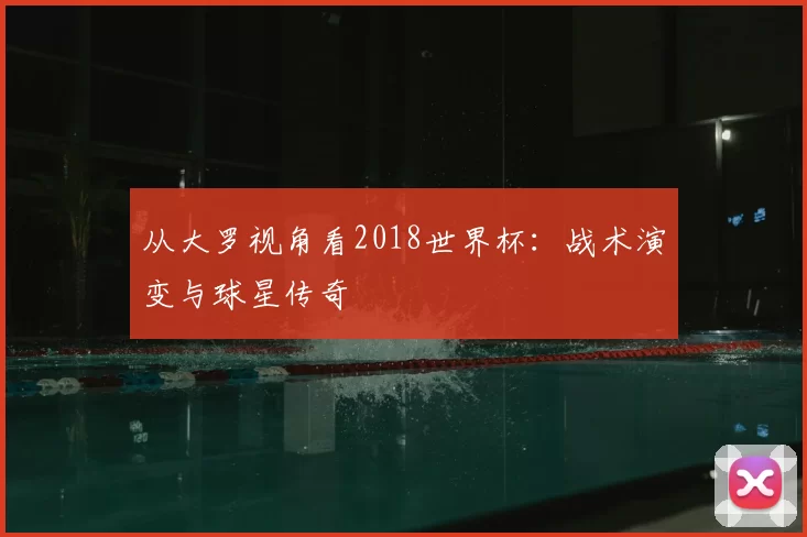 从大罗视角看2018世界杯：战术演变与球星传奇