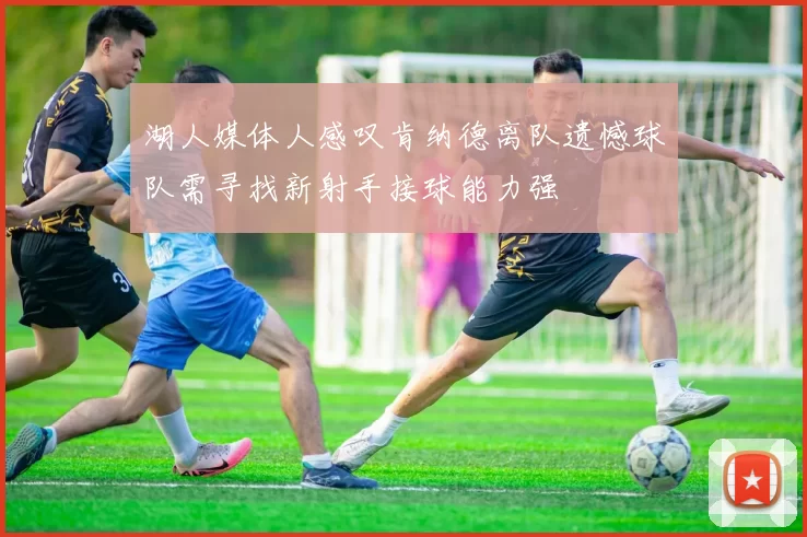 湖人媒体人感叹肯纳德离队遗憾球队需寻找新射手接球能力强