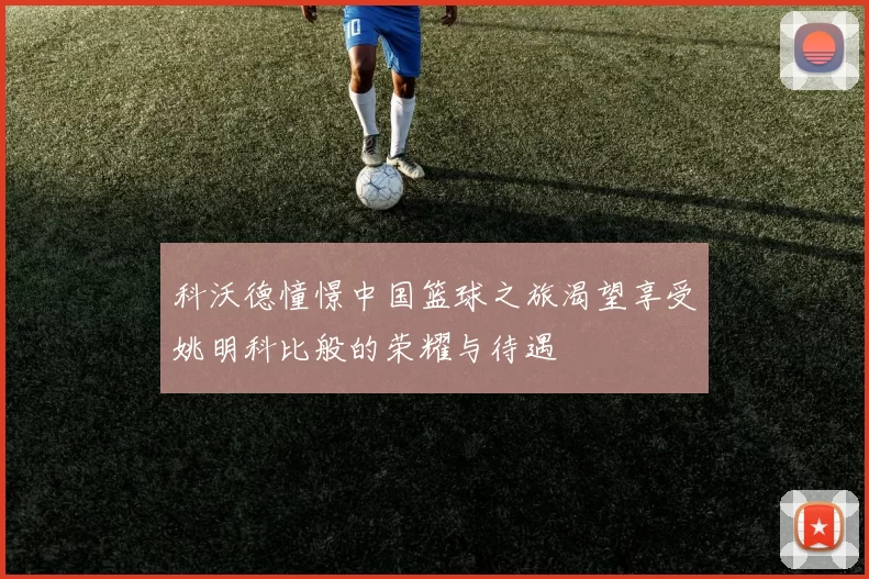 科沃德憧憬中国篮球之旅渴望享受姚明科比般的荣耀与待遇