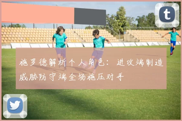 施罗德解析个人角色：进攻端制造威胁防守端全场施压对手