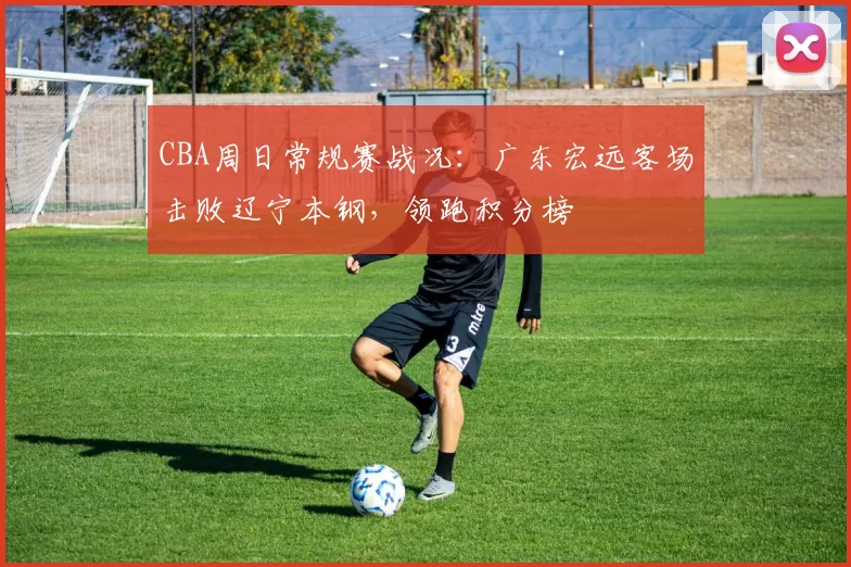 CBA周日常规赛战况：广东宏远客场击败辽宁本钢，领跑积分榜