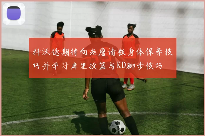 科沃德期待向老詹请教身体保养技巧并学习库里投篮与KD脚步技巧