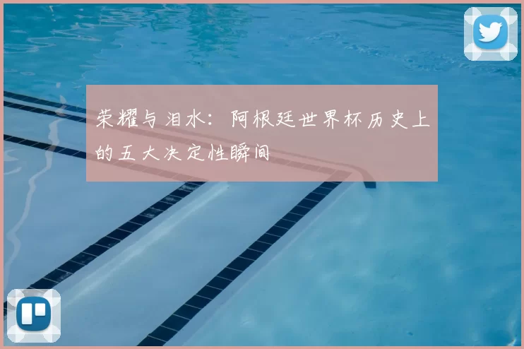 荣耀与泪水：阿根廷世界杯历史上的五大决定性瞬间