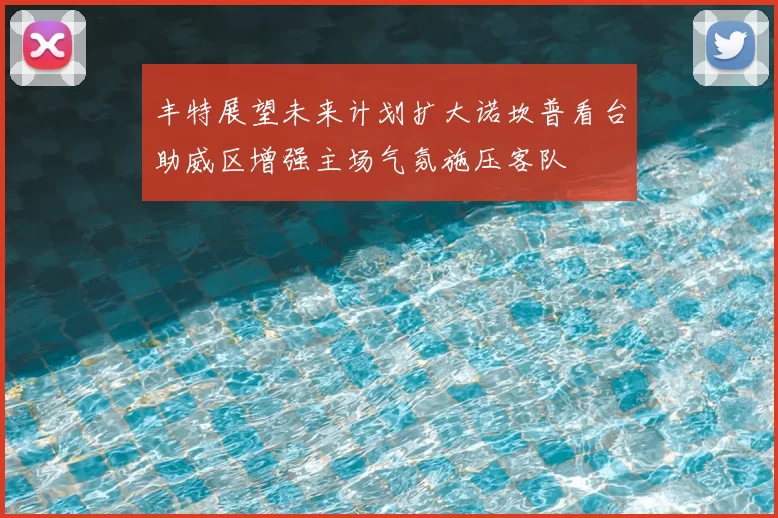 丰特展望未来计划扩大诺坎普看台助威区增强主场气氛施压客队