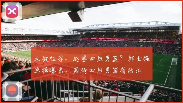 未被征召，赵睿回归男篮？郭士强选择曝光，周琦回归男篮有结论