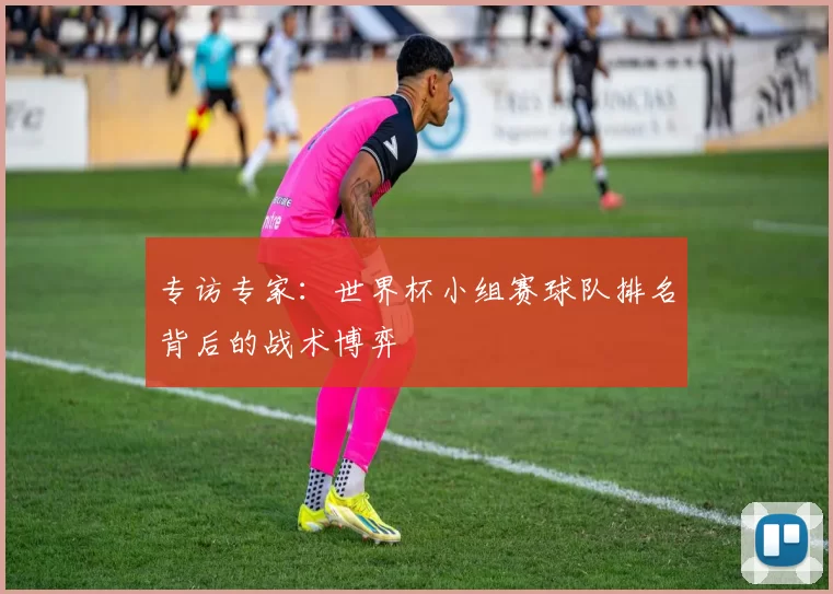 专访专家:世界杯小组赛球队排名背后的战术博弈