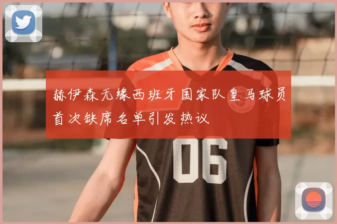 赫伊森无缘西班牙国家队皇马球员首次缺席名单引发热议