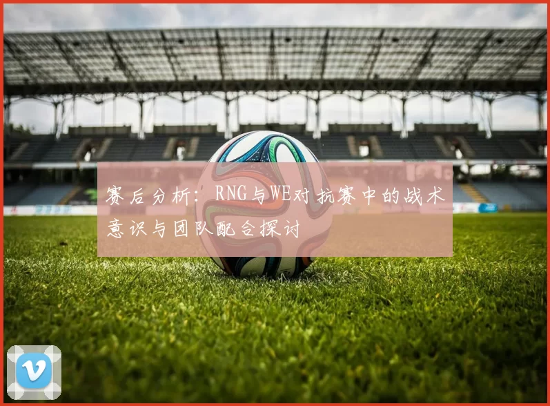 赛后分析:RNG与WE对抗赛中的战术意识与团队配合探讨
