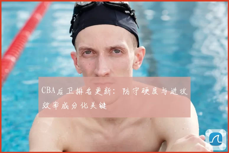 CBA后卫排名更新:防守硬度与进攻效率成分化关键