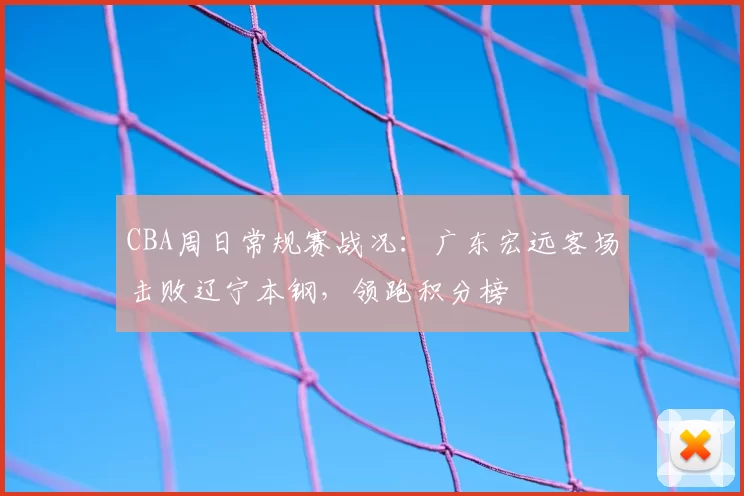 CBA周日常规赛战况：广东宏远客场击败辽宁本钢，领跑积分榜