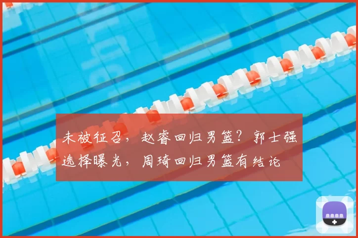 未被征召，赵睿回归男篮？郭士强选择曝光，周琦回归男篮有结论