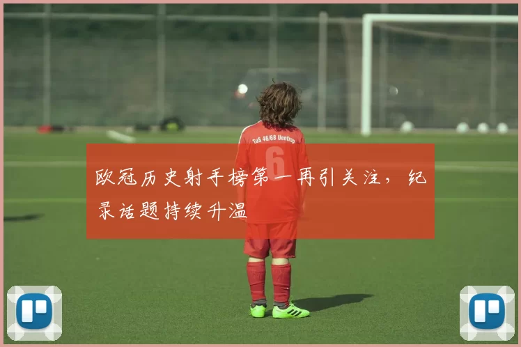 欧冠历史射手榜第一再引关注,纪录话题持续升温