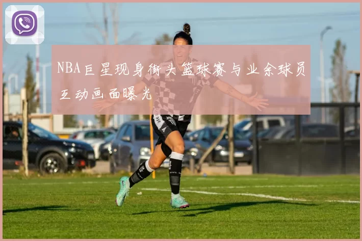 NBA巨星现身街头篮球赛与业余球员互动画面曝光