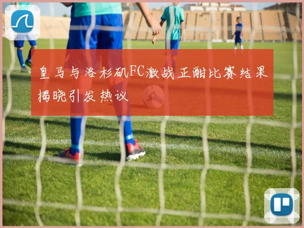 皇马与洛杉矶FC激战正酣比赛结果揭晓引发热议