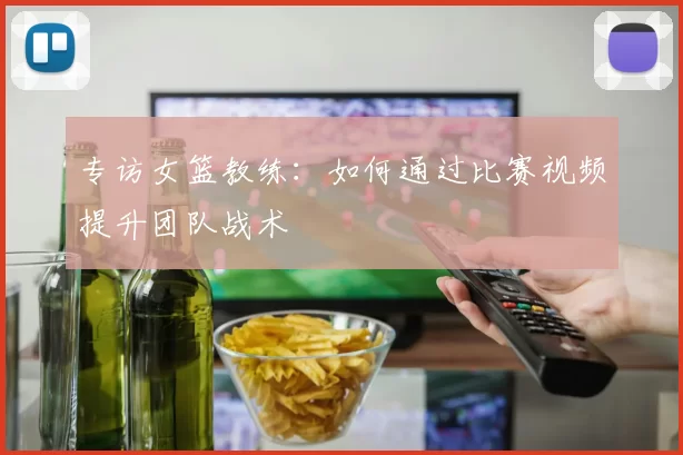 专访女篮教练:如何通过比赛视频提升团队战术