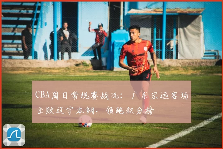 CBA周日常规赛战况:广东宏远客场击败辽宁本钢,领跑积分榜