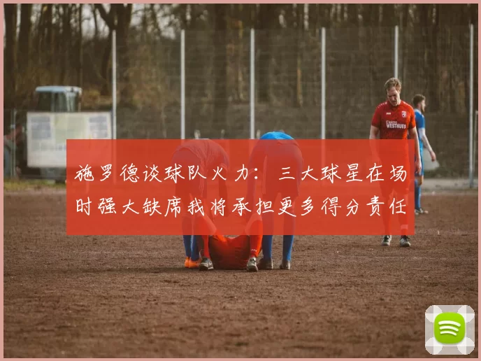 施罗德谈球队火力:三大球星在场时强大缺席我将承担更多得分责任