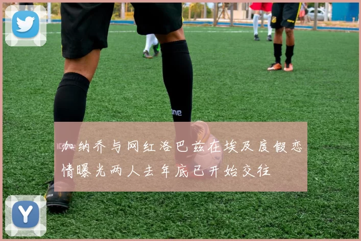 加纳乔与网红洛巴兹在埃及度假恋情曝光两人去年底已开始交往