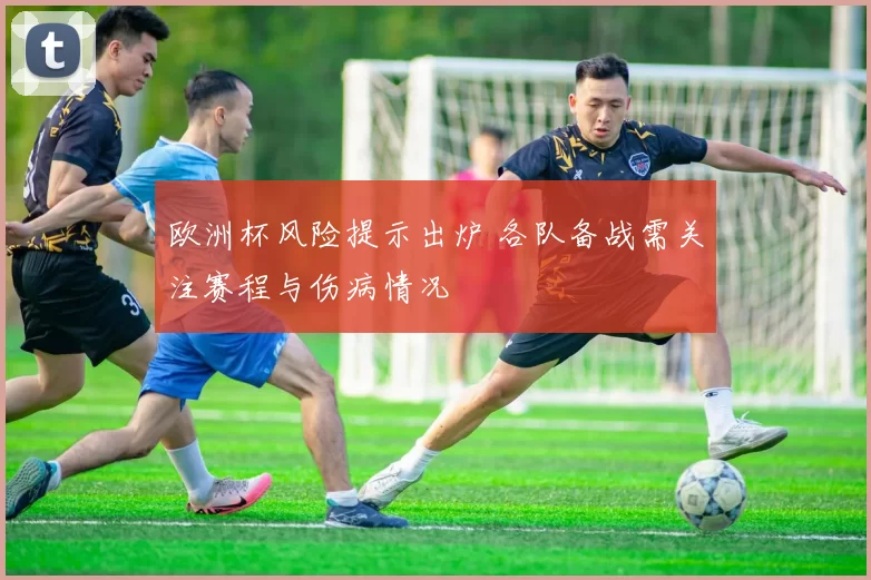 欧洲杯风险提示出炉 各队备战需关注赛程与伤病情况