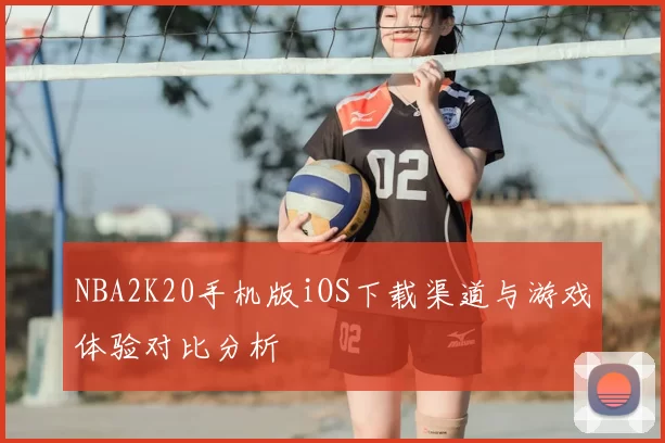 NBA2K20手机版iOS下载渠道与游戏体验对比分析
